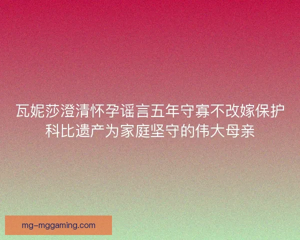 瓦妮莎澄清怀孕谣言五年守寡不改嫁保护科比遗产为家庭坚守的伟大母亲