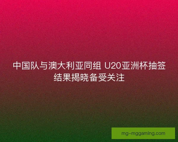 中国队与澳大利亚同组 U20亚洲杯抽签结果揭晓备受关注