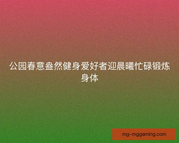 公园春意盎然健身爱好者迎晨曦忙碌锻炼身体 公园春意盎然健身爱好者迎晨曦忙碌锻炼身体
