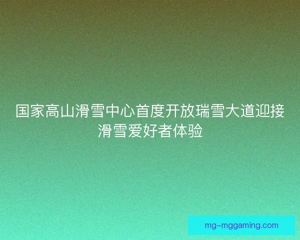 国家高山滑雪中心首度开放瑞雪大道迎接滑雪爱好者体验