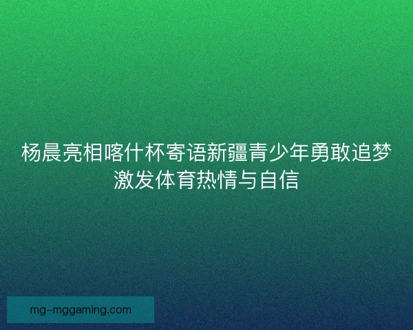 杨晨亮相喀什杯寄语新疆青少年勇敢追梦激发体育热情与自信