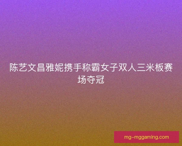 陈艺文昌雅妮携手称霸女子双人三米板赛场夺冠