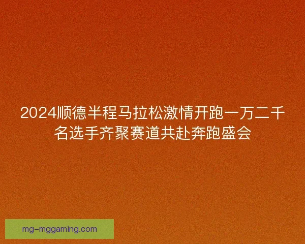 2024顺德半程马拉松激情开跑一万二千名选手齐聚赛道共赴奔跑盛会
