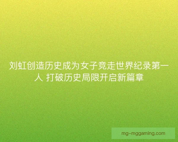 刘虹创造历史成为女子竞走世界纪录第一人 打破历史局限开启新篇章
