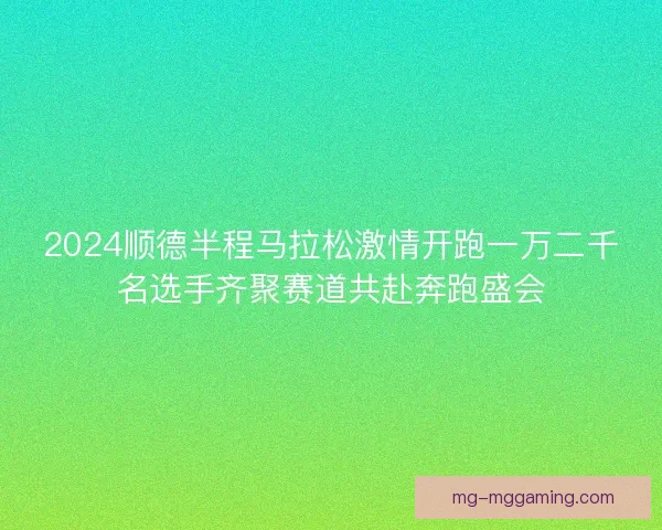 2024顺德半程马拉松激情开跑一万二千名选手齐聚赛道共赴奔跑盛会