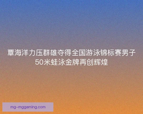 覃海洋力压群雄夺得全国游泳锦标赛男子50米蛙泳金牌再创辉煌 覃海洋力压群雄夺得全国游泳锦标赛男子50米蛙泳金牌再创辉煌