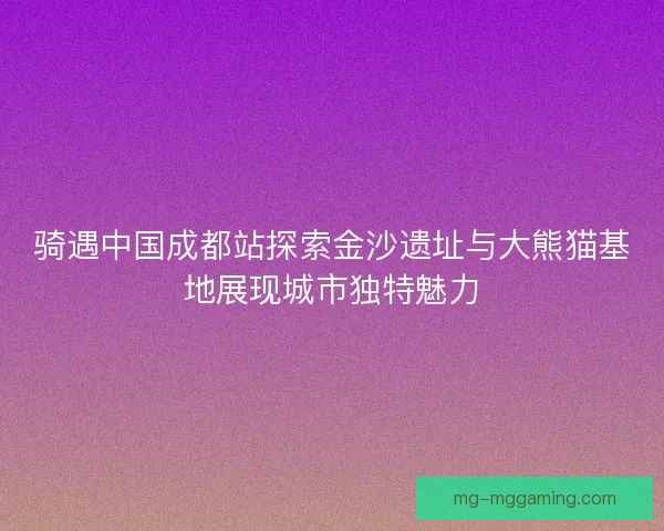 骑遇中国成都站探索金沙遗址与大熊猫基地展现城市独特魅力