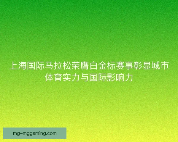 上海国际马拉松荣膺白金标赛事彰显城市体育实力与国际影响力