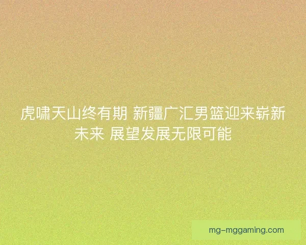 虎啸天山终有期 新疆广汇男篮迎来崭新未来 展望发展无限可能