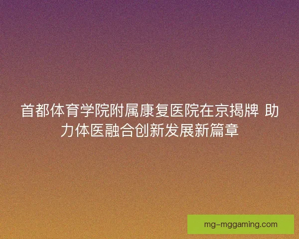 首都体育学院附属康复医院在京揭牌 助力体医融合创新发展新篇章 首都体育学院附属康复医院在京揭牌 助力体医融合创新发展新篇章