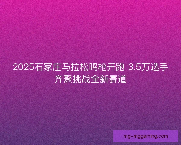 2025石家庄马拉松鸣枪开跑 3.5万选手齐聚挑战全新赛道
