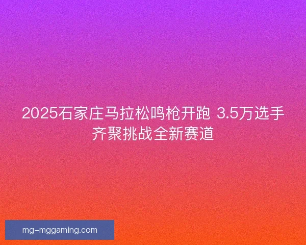 2025石家庄马拉松鸣枪开跑 3.5万选手齐聚挑战全新赛道