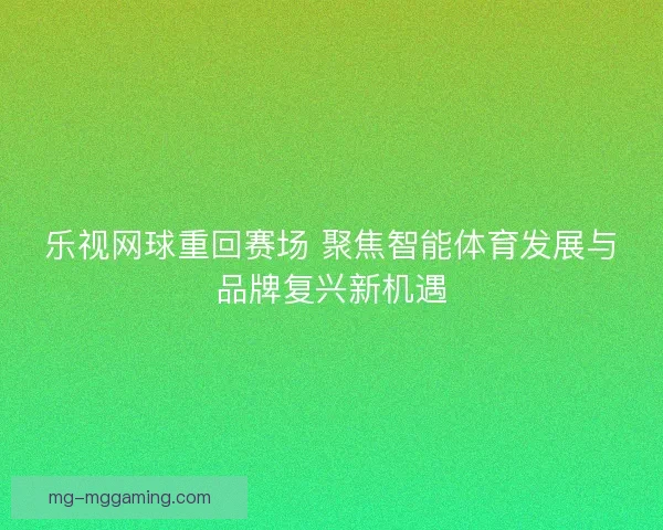 乐视网球重回赛场 聚焦智能体育发展与品牌复兴新机遇 乐视网球重回赛场 聚焦智能体育发展与品牌复兴新机遇