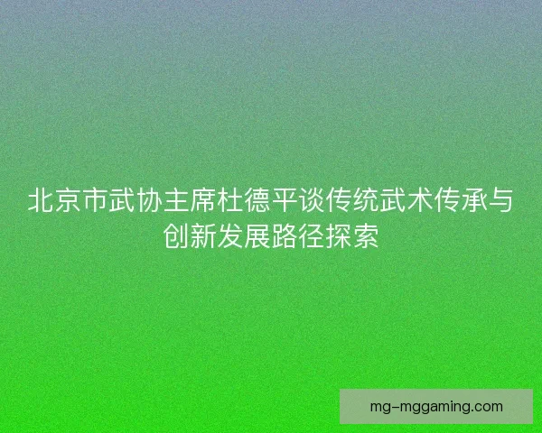 北京市武协主席杜德平谈传统武术传承与创新发展路径探索