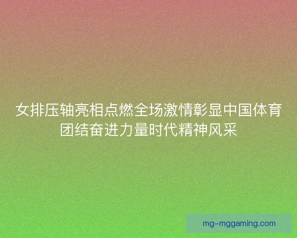 女排压轴亮相点燃全场激情彰显中国体育团结奋进力量时代精神风采